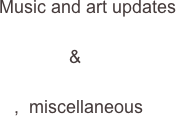      
       

       Music and art updates                
                      
                     &

          ,  miscellaneous